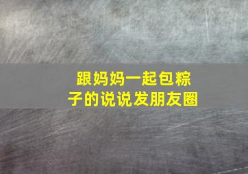 跟妈妈一起包粽子的说说发朋友圈