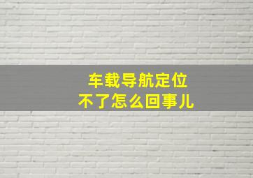 车载导航定位不了怎么回事儿