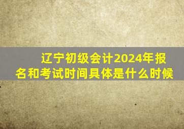 辽宁初级会计2024年报名和考试时间具体是什么时候