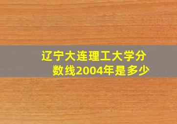 辽宁大连理工大学分数线2004年是多少