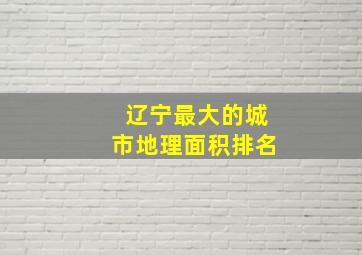 辽宁最大的城市地理面积排名