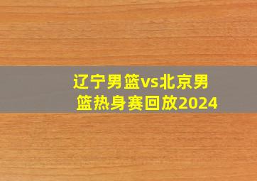 辽宁男篮vs北京男篮热身赛回放2024