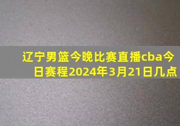 辽宁男篮今晚比赛直播cba今日赛程2024年3月21日几点