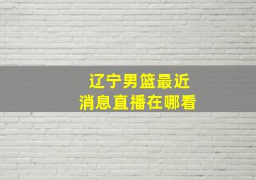 辽宁男篮最近消息直播在哪看