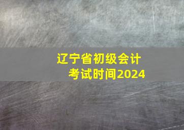 辽宁省初级会计考试时间2024