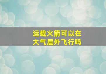 运载火箭可以在大气层外飞行吗