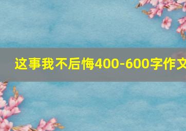 这事我不后悔400-600字作文