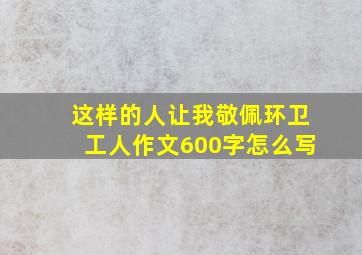 这样的人让我敬佩环卫工人作文600字怎么写