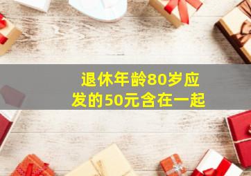 退休年龄80岁应发的50元含在一起