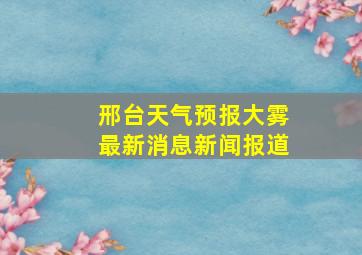 邢台天气预报大雾最新消息新闻报道