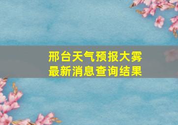 邢台天气预报大雾最新消息查询结果