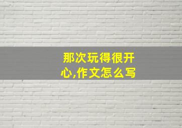 那次玩得很开心,作文怎么写