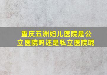 重庆五洲妇儿医院是公立医院吗还是私立医院呢