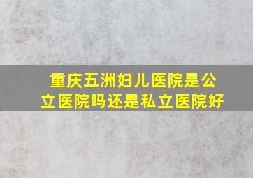 重庆五洲妇儿医院是公立医院吗还是私立医院好