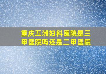 重庆五洲妇科医院是三甲医院吗还是二甲医院