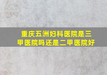 重庆五洲妇科医院是三甲医院吗还是二甲医院好