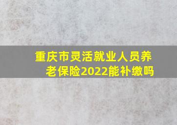 重庆市灵活就业人员养老保险2022能补缴吗