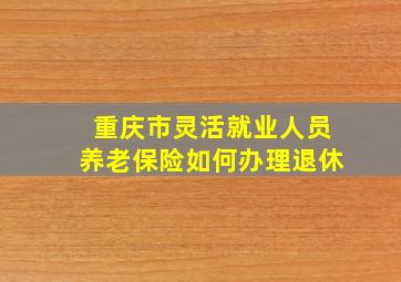 重庆市灵活就业人员养老保险如何办理退休