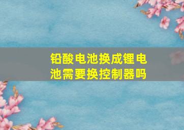 铅酸电池换成锂电池需要换控制器吗