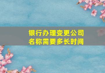 银行办理变更公司名称需要多长时间