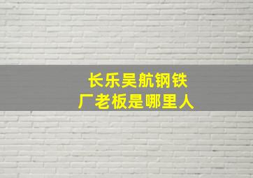 长乐吴航钢铁厂老板是哪里人