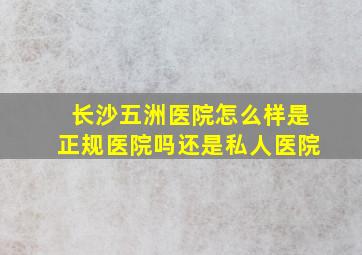 长沙五洲医院怎么样是正规医院吗还是私人医院