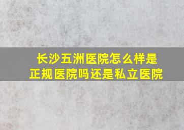 长沙五洲医院怎么样是正规医院吗还是私立医院