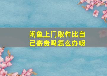 闲鱼上门取件比自己寄贵吗怎么办呀