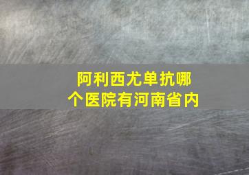 阿利西尤单抗哪个医院有河南省内