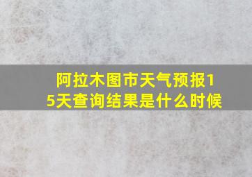 阿拉木图市天气预报15天查询结果是什么时候