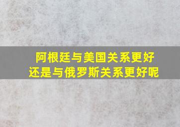 阿根廷与美国关系更好还是与俄罗斯关系更好呢