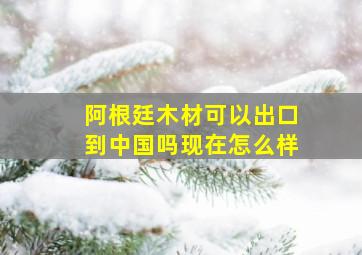 阿根廷木材可以出口到中国吗现在怎么样