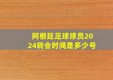 阿根廷足球球员2024转会时间是多少号