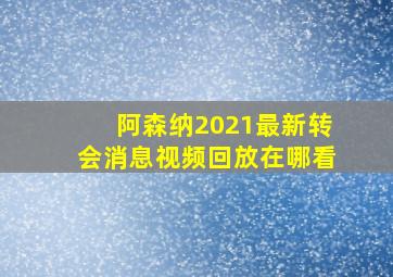 阿森纳2021最新转会消息视频回放在哪看