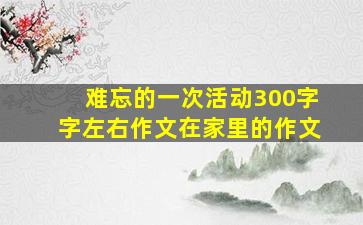 难忘的一次活动300字字左右作文在家里的作文