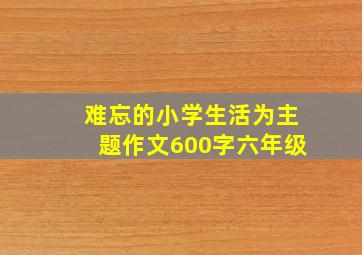 难忘的小学生活为主题作文600字六年级