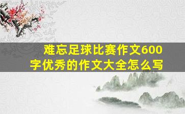 难忘足球比赛作文600字优秀的作文大全怎么写