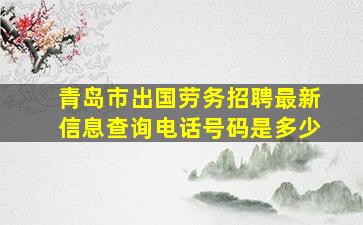 青岛市出国劳务招聘最新信息查询电话号码是多少