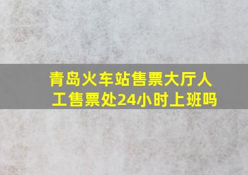 青岛火车站售票大厅人工售票处24小时上班吗