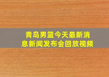 青岛男篮今天最新消息新闻发布会回放视频