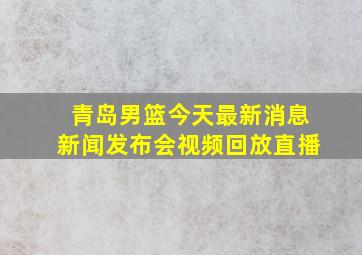 青岛男篮今天最新消息新闻发布会视频回放直播