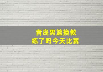 青岛男篮换教练了吗今天比赛