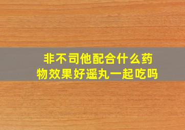 非不司他配合什么药物效果好遥丸一起吃吗