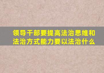 领导干部要提高法治思维和法治方式能力要以法治什么