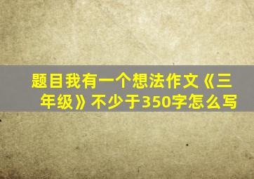 题目我有一个想法作文《三年级》不少于350字怎么写