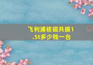 飞利浦核磁共振1.5t多少钱一台