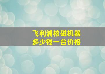 飞利浦核磁机器多少钱一台价格