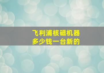 飞利浦核磁机器多少钱一台新的