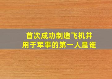 首次成功制造飞机并用于军事的第一人是谁