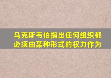 马克斯韦伯指出任何组织都必须由某种形式的权力作为